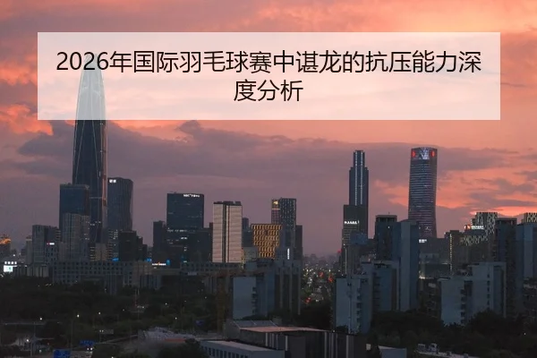 2026年国际羽毛球赛中谌龙的抗压能力深度分析