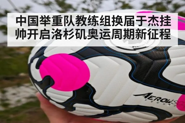 中国举重队教练组换届于杰挂帅开启洛杉矶奥运周期新征程